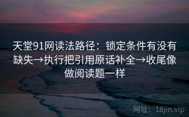 天堂91网读法路径:锁定条件有没有缺失→执行把引用原话补全→收尾像做阅读题一样
