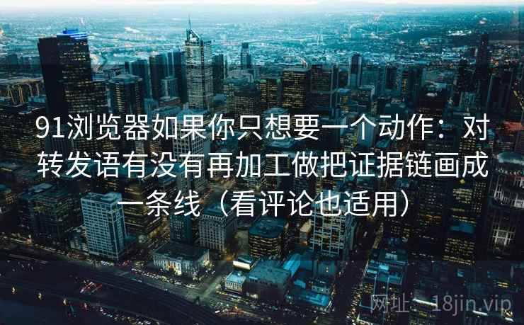 91浏览器如果你只想要一个动作:对转发语有没有再加工做把证据链画成一条线(看评论也适用)