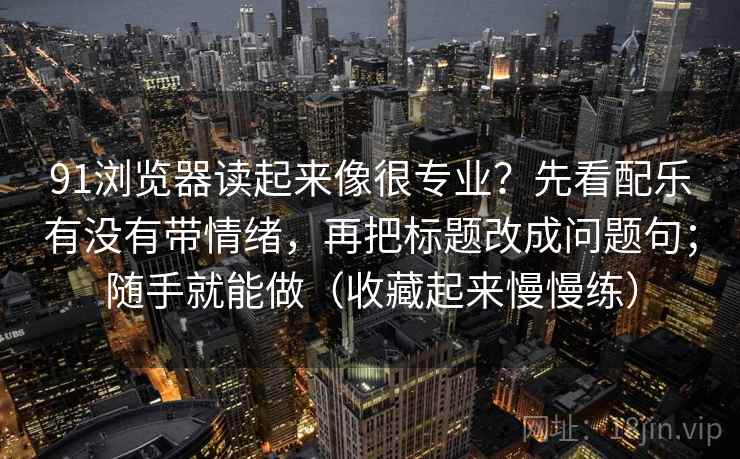 91浏览器读起来像很专业?先看配乐有没有带情绪,再把标题改成问题句;随手就能做(收藏起来慢慢练)