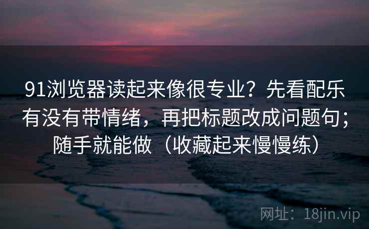 91浏览器读起来像很专业?先看配乐有没有带情绪,再把标题改成问题句;随手就能做(收藏起来慢慢练)
