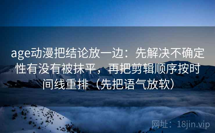 age动漫把结论放一边：先解决不确定性有没有被抹平，再把剪辑顺序按时间线重排（先把语气放软）
