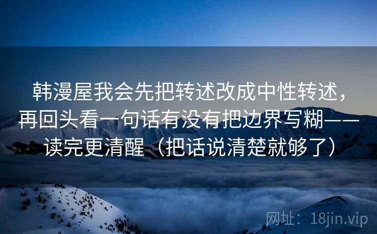 韩漫屋我会先把转述改成中性转述，再回头看一句话有没有把边界写糊——读完更清醒（把话说清楚就够了）