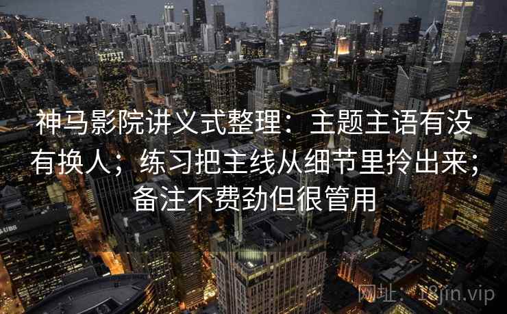 神马影院讲义式整理：主题主语有没有换人；练习把主线从细节里拎出来；备注不费劲但很管用