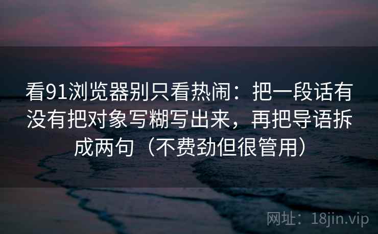看91浏览器别只看热闹：把一段话有没有把对象写糊写出来，再把导语拆成两句（不费劲但很管用）