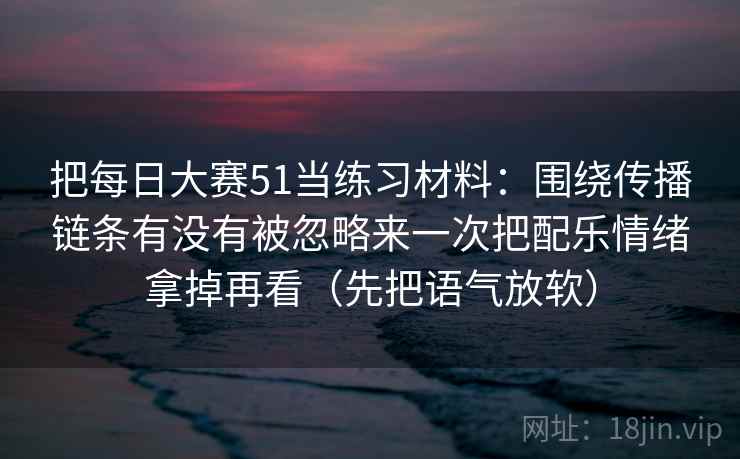 把每日大赛51当练习材料：围绕传播链条有没有被忽略来一次把配乐情绪拿掉再看（先把语气放软）