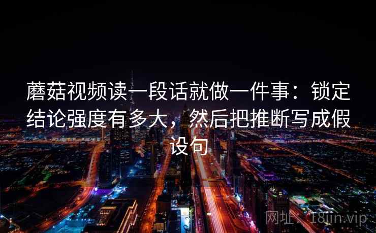 蘑菇视频读一段话就做一件事：锁定结论强度有多大，然后把推断写成假设句