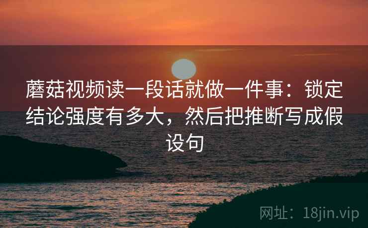 蘑菇视频读一段话就做一件事：锁定结论强度有多大，然后把推断写成假设句