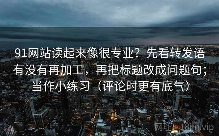 91网站读起来像很专业？先看转发语有没有再加工，再把标题改成问题句；当作小练习（评论时更有底气）
