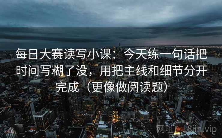 每日大赛读写小课：今天练一句话把时间写糊了没，用把主线和细节分开完成（更像做阅读题）