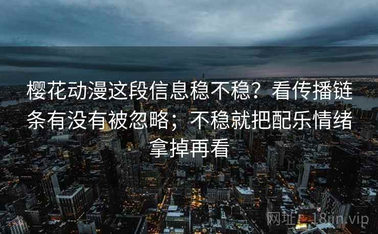 樱花动漫这段信息稳不稳？看传播链条有没有被忽略；不稳就把配乐情绪拿掉再看