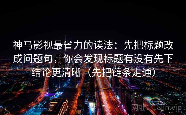 神马影视最省力的读法：先把标题改成问题句，你会发现标题有没有先下结论更清晰（先把链条走通）