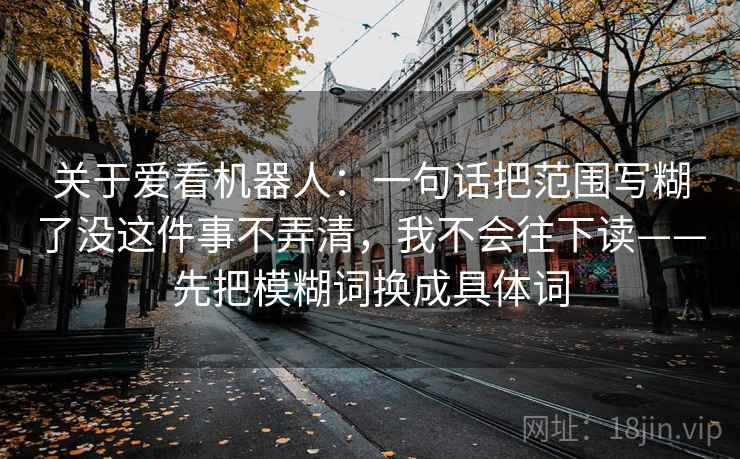 关于爱看机器人：一句话把范围写糊了没这件事不弄清，我不会往下读——先把模糊词换成具体词