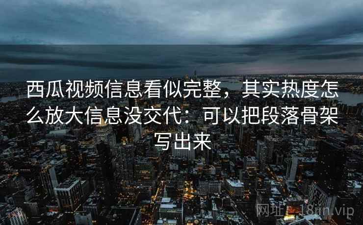 西瓜视频信息看似完整，其实热度怎么放大信息没交代：可以把段落骨架写出来